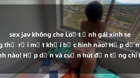 sex jav không che Loạt ảnh gái xinh sex nóng bỏng, không thể rời mắt khỏi bức hình nào! Hấp dẫn và cuốn hút đến từng chi tiết.