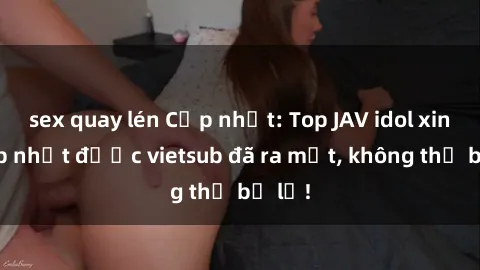 sex quay lén Cập nhật: Top JAV