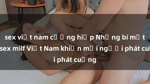 sex việt nam cưỡng hiếp Những bí mật về sex milf Việt Nam khiến mọi người phát cuồng