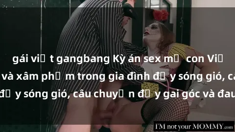 gái việt gangbang Kỳ án sex mẹ con Việt Nam: Sự sở hữu và xâm phạm trong gia đình đầy sóng gió, câu chuyện đầy gai góc và đau lòng.