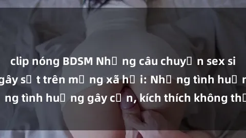 clip nóng BDSM Những câu chuyện sex sinh viên Việt Nam gây sốt trên mạng xã hội: Những tình huống gây cấn, kích thích không thể bỏ qua