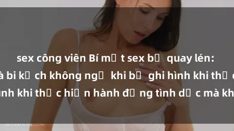 sex công viên Bí mật sex bị quay lén: Những hậu quả và bi kịch không ngờ khi bị ghi hình khi thực hiện hành động tình dục mà không biết.
