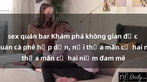 sex quán bar Khám phá không gian độc đáo tại sex quán cà phê hấp dẫn, nơi thỏa mãn cả hai niềm đam mê