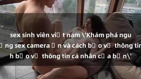 sex sinh viên việt nam 'Khám phá nguy cơ của việc sử dụng sex camera ẩn và cách bảo vệ thông tin cá nhân của bạn'