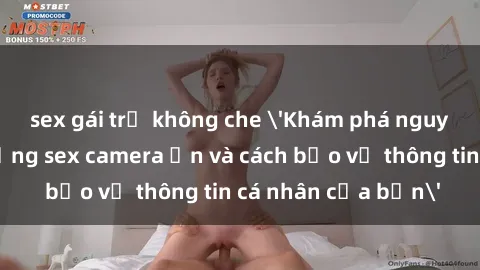 sex gái trẻ không che 'Khám phá nguy cơ của việc sử dụng sex camera ẩn và cách bảo vệ thông tin cá nhân của bạn'