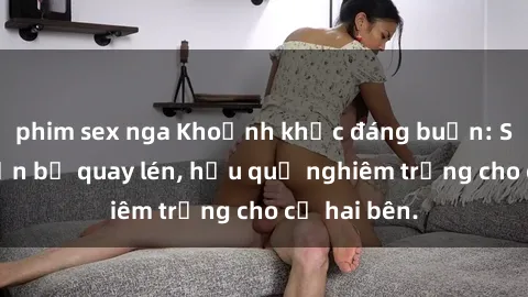 phim sex nga Khoảnh khắc đáng buồn: Sex khách sạn bị quay lén, hậu quả nghiêm trọng cho cả hai bên.