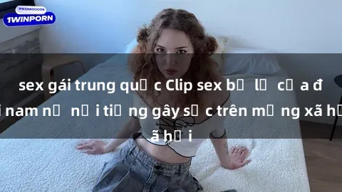 sex gái trung quốc Clip sex bị lộ của đôi nam nữ nổi tiếng gây sốc trên mạng xã hội