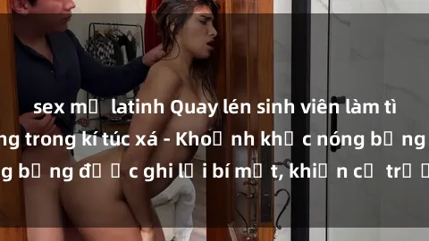 sex mỹ latinh Quay lén sinh viên làm tình ngay trên giường trong kí túc xá - Khoảnh khắc nóng bỏng được ghi lại bí mật, khiến cả trường học xôn xao.