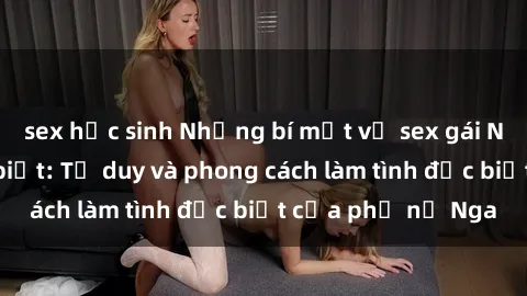 sex học sinh Những bí mật về sex gái Nga mà bạn chưa biết: Tư duy và phong cách làm tình đặc biệt của phụ nữ Nga