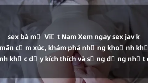 sex bà mẹ Việt Nam Xem ngay sex jav không che để thỏa mãn cảm xúc, khám phá những khoảnh khắc đầy kích thích và sống động nhất chỉ trong click!