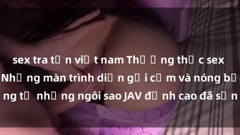 sex tra tấn việt nam Thưởng thức sex JAV idol miễn phí: Những màn trình diễn gợi cảm và nóng bỏng từ những ngôi sao JAV đỉnh cao đã sẵn sàng để bạn khám phá.