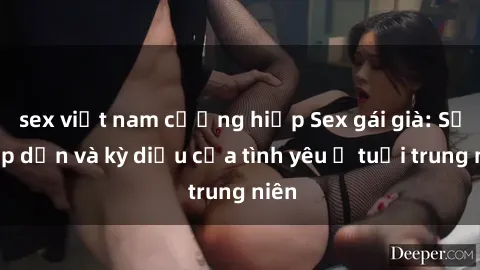 sex việt nam cưỡng hiếp Sex gái già: Sự hấp dẫn và kỳ diệu của tình yêu ở tuổi trung niên