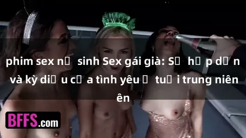phim sex nữ sinh Sex gái già: Sự hấp dẫn và kỳ diệu của tình yêu ở tuổi trung niên