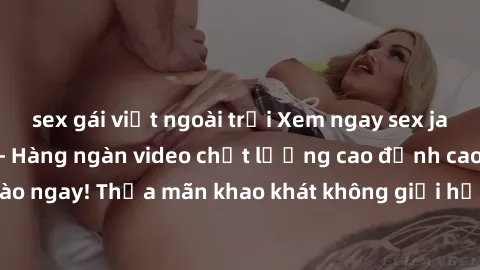 sex gái việt ngoài trời Xem ngay sex jav full HD miễn phí - Hàng ngàn video chất lượng cao đỉnh cao chỉ cần click vào ngay! Thỏa mãn khao khát không giới hạn, đón chờ những trải nghiệm mới lạ!