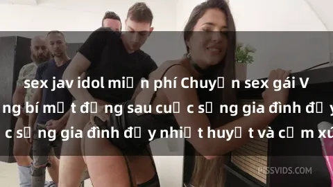sex jav idol miễn phí Chuyện sex gái Việt có chồng: Những bí mật đằng sau cuộc sống gia đình đầy nhiệt huyết và cảm xúc