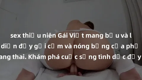 sex thiếu niên Gái Việt mang bầu và làm tình: Màn trình diễn đầy gợi cảm và nóng bỏng của phụ nữ mang thai. Khám phá cuộc sống tình dục đầy hấp dẫn và mới lạ của họ!