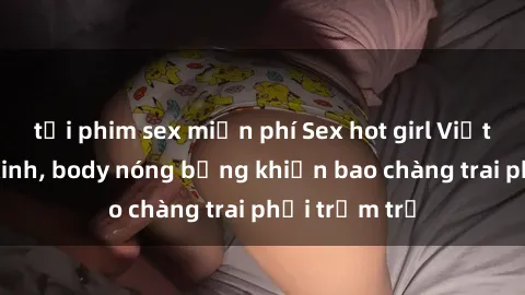 tải phim sex miễn phí Sex hot girl Việt Nam: Mặt xinh, body nóng bỏng khiến bao chàng trai phải trầm trồ