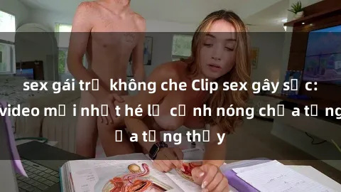sex gái trẻ không che Clip sex gây sốc: Loạt video mới nhất hé lộ cảnh nóng chưa từng thấy