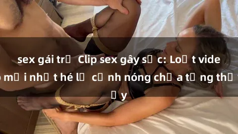 sex gái trẻ Clip sex gây sốc: Loạt video mới nhất hé lộ cảnh nóng chưa từng thấy