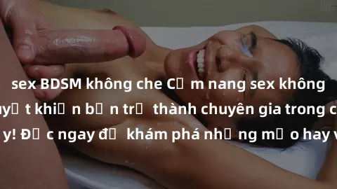 sex BDSM không che Cẩm nang sex không che: Những bí quyết khiến bạn trở thành chuyên gia trong chuyện ấy! Đọc ngay để khám phá những mẹo hay và bí quyết tình dục không che.