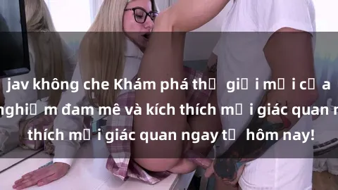 jav không che Khám phá thế giớ