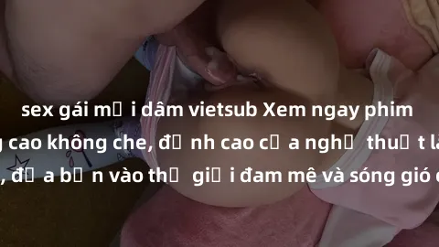 sex gái mại dâm vietsub Xem ngay phim sex HD chất lượng cao không che, đỉnh cao của nghệ thuật làm tình, đưa bạn vào thế giới đam mê và sóng gió của tình yêu không giới hạn.