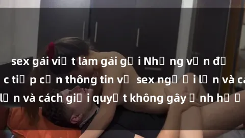 sex gái việt làm gái gọi Những vấn đề liên quan đến việc tiếp cận thông tin về sex người lớn và cách giải quyết không gây ảnh hưởng đến trẻ em