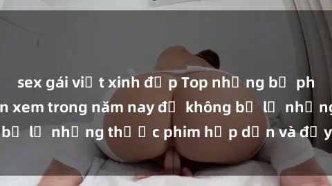 sex gái việt xinh đẹp Top những bộ phim sex hay nhất nên xem trong năm nay để không bỏ lỡ những thước phim hấp dẫn và đầy kịch tính.