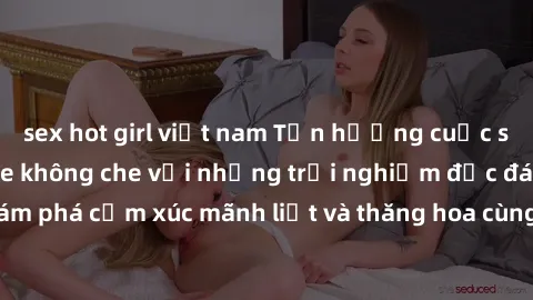 sex hot girl việt nam Tận hưởng cuộc sống tình dục online không che với những trải nghiệm độc đáo và mới lạ. Khám phá cảm xúc mãnh liệt và thăng hoa cùng đối tác tại các trang web chuyên nghiệp.