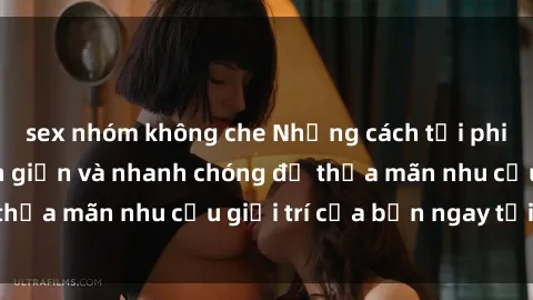 sex nhóm không che Những cách tải phim sex về máy đơn giản và nhanh chóng để thỏa mãn nhu cầu giải trí của bạn ngay tại nhà