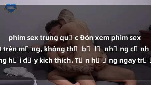 phim sex trung quốc Đón xem phim sex mới nhất đang hot trên mạng, không thể bỏ lỡ những cảnh nóng hổi đầy kích thích. Tận hưởng ngay trước khi bị xoá chóng mặt!