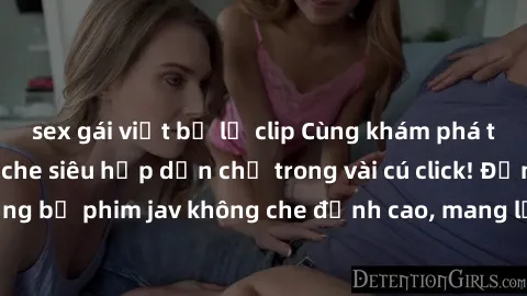 sex gái việt bị lộ clip Cùng khám phá thế giới jav không che siêu hấp dẫn chỉ trong vài cú click! Đắm chìm trong những bộ phim jav không che đỉnh cao, mang lại trải nghiệm thú vị và đầy kích thích.