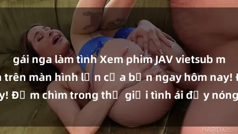 gái nga làm tình Xem phim JAV vietsub mới nhất và hấp dẫn trên màn hình lớn của bạn ngay hôm nay! Đắm chìm trong thế giới tình ái đầy nóng bỏng và kích thích.