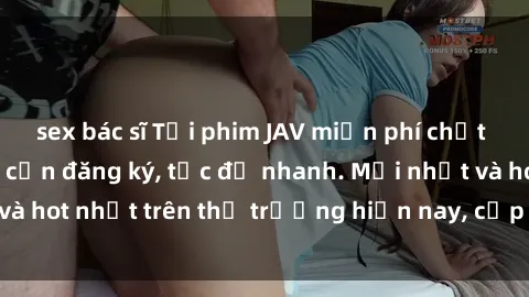 sex bác sĩ Tải phim JAV miễn phí chất lượng cao, không cần đăng ký, tốc độ nhanh. Mới nhất và hot nhất trên thị trường hiện nay, cập nhật hàng ngày.