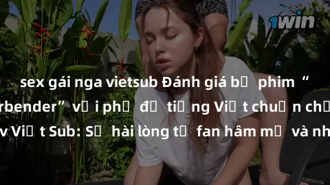sex gái nga vietsub Đánh giá bộ phim “Avatar: The Last Airbender” với phụ đề tiếng Việt chuẩn chỉnh từ nhóm Jav Việt Sub: Sự hài lòng từ fan hâm mộ và những điểm đáng chú ý trong bộ phim.