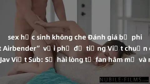 sex học sinh không che Đánh giá bộ phim “Avatar: The Last Airbender” với phụ đề tiếng Việt chuẩn chỉnh từ nhóm Jav Việt Sub: Sự hài lòng từ fan hâm mộ và những điểm đáng chú ý trong bộ phim.