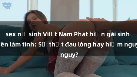 sex nữ sinh Việt Nam Phát hiện gái sinh viên làm tình: Sự thật đau lòng hay hiểm nguy?