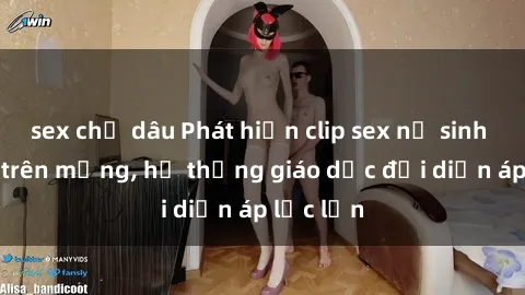 sex chị dâu Phát hiện clip sex nữ sinh gây sốc trên mạng, hệ thống giáo dục đối diện áp lực lớn