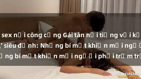 sex nơi công cộng Gái tân nổi tiếng với kỹ năng 'làm tình' siêu đỉnh: Những bí mật khiến mọi người phải trầm trồ
