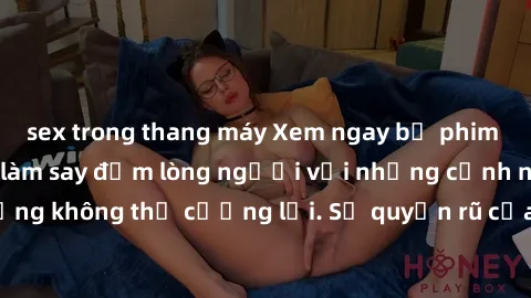 sex trong thang máy Xem ngay bộ phim sex milf hot nhất, làm say đắm lòng người với những cảnh nóng bỏng không thể cưỡng lại. Sự quyến rũ của MILF sẽ khiến bạn mãnh liệt!
