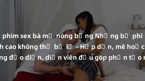 phim sex bà mẹ nóng bỏng Những bộ phim sex gái già đỉnh cao không thể bỏ lỡ - Hấp dẫn, mê hoặc, từng đạo diễn, diễn viên đều góp phần tạo nên sự hấp dẫn, kích thích.