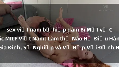 sex việt nam bị hiếp dâm Bí Mật về Cuộc Sống Của Các MILF Việt Nam: Làm thế Nào Họ Điều Hành Gia Đình, Sự Nghiệp và Vẻ Đẹp Với Định Hình Văn Hóa Đương Đại