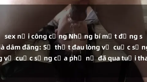 sex nơi công cộng Những bí mật đằng sau vẻ ngoài gái già dâm đãng: Sự thật đau lòng về cuộc sống của phụ nữ đã qua tuổi thanh xuân