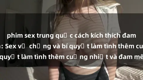 phim sex trung quốc cách kích thích đam mê trong hôn nhân: Sex vợ chồng và bí quyết làm tình thêm cuồng nhiệt và đam mê