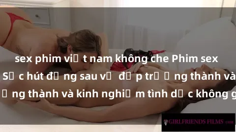 sex phim việt nam không che Phim sex phụ nữ lớn tuổi: Sức hút đằng sau vẻ đẹp trưởng thành và kinh nghiệm tình dục không giới hạn