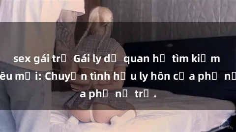 sex gái trẻ Gái ly dị quan hệ tìm kiếm tình yêu mới: Chuyện tình hậu ly hôn của phụ nữ trẻ.