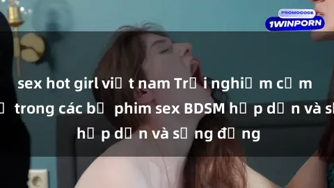 sex hot girl việt nam Trải nghiệm cảm giác mới lạ trong các bộ phim sex BDSM hấp dẫn và sống động