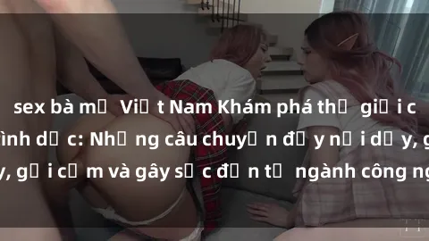 sex bà mẹ Việt Nam Khám phá thế giới của phim sex nô lệ tình dục: Những câu chuyện đầy nổi dậy, gợi cảm và gây sốc đến từ ngành công nghiệp giải trí đen tối
