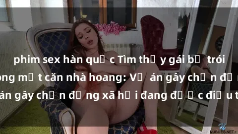 phim sex hàn quốc Tìm thấy gái bị trói và bị hiếp dâm trong một căn nhà hoang: Vụ án gây chấn động xã hội đang được điều tra vào.