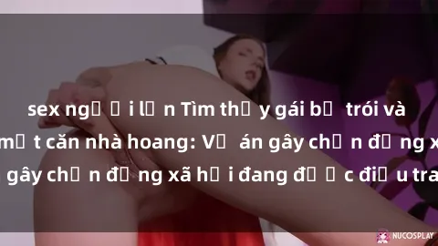 sex người lớn Tìm thấy gái bị trói và bị hiếp dâm trong một căn nhà hoang: Vụ án gây chấn động xã hội đang được điều tra vào.